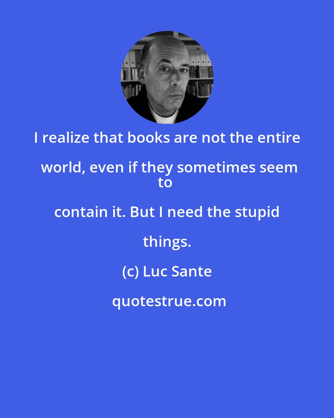 Luc Sante: I realize that books are not the entire world, even if they sometimes seem
to contain it. But I need the stupid things.