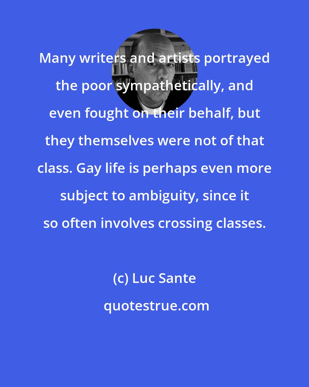 Luc Sante: Many writers and artists portrayed the poor sympathetically, and even fought on their behalf, but they themselves were not of that class. Gay life is perhaps even more subject to ambiguity, since it so often involves crossing classes.