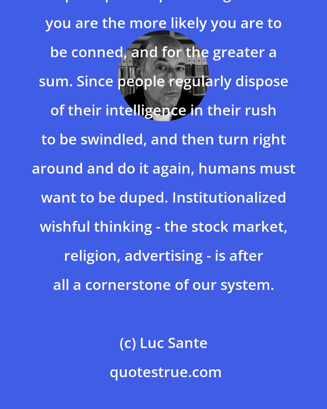 Luc Sante: The con is a kind of jiu-jitsu that turns the sucker's own greed into its principal weapon. The greedier you are the more likely you are to be conned, and for the greater a sum. Since people regularly dispose of their intelligence in their rush to be swindled, and then turn right around and do it again, humans must want to be duped. Institutionalized wishful thinking - the stock market, religion, advertising - is after all a cornerstone of our system.