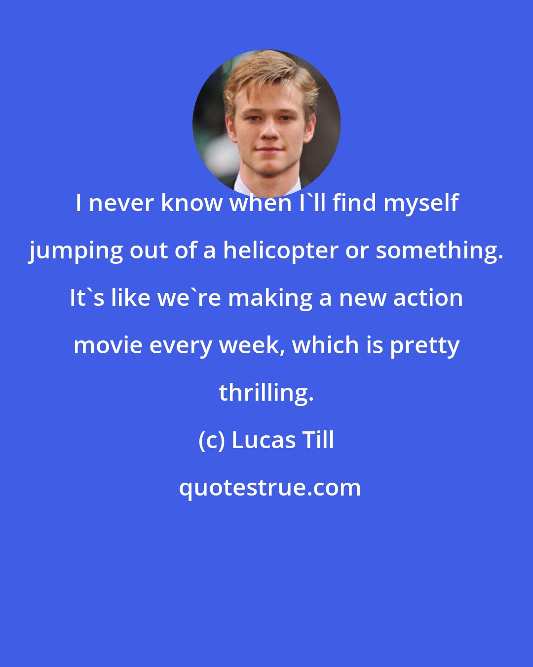 Lucas Till: I never know when I'll find myself jumping out of a helicopter or something. It's like we're making a new action movie every week, which is pretty thrilling.