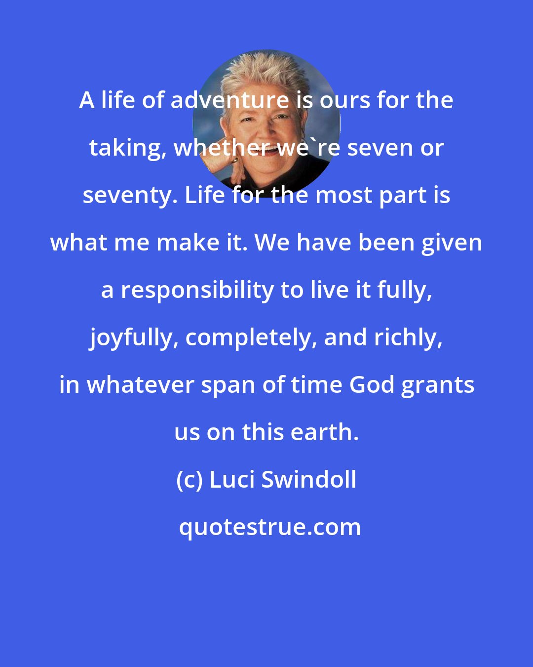 Luci Swindoll: A life of adventure is ours for the taking, whether we're seven or seventy. Life for the most part is what me make it. We have been given a responsibility to live it fully, joyfully, completely, and richly, in whatever span of time God grants us on this earth.