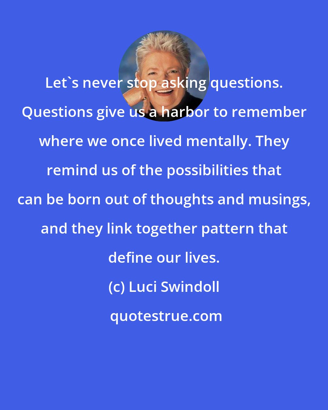 Luci Swindoll: Let's never stop asking questions. Questions give us a harbor to remember where we once lived mentally. They remind us of the possibilities that can be born out of thoughts and musings, and they link together pattern that define our lives.