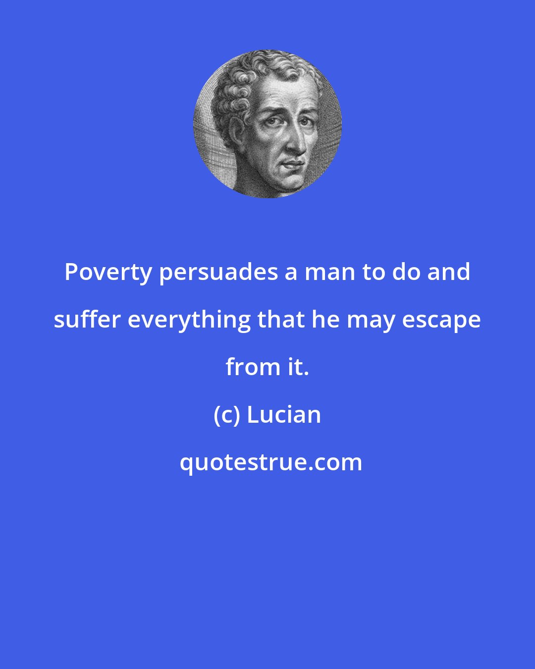 Lucian: Poverty persuades a man to do and suffer everything that he may escape from it.