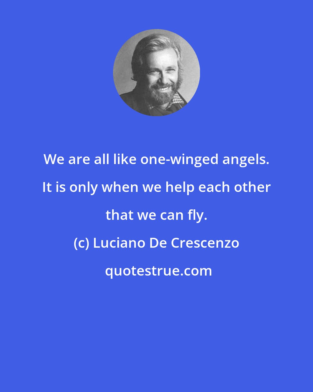Luciano De Crescenzo: We are all like one-winged angels. It is only when we help each other that we can fly.