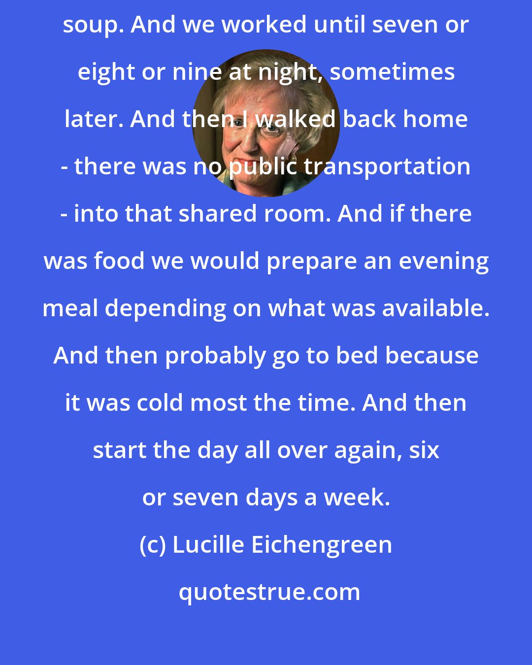 Lucille Eichengreen: I went to work at seven in the morning. Around noon time we got the watery soup. And we worked until seven or eight or nine at night, sometimes later. And then I walked back home - there was no public transportation - into that shared room. And if there was food we would prepare an evening meal depending on what was available. And then probably go to bed because it was cold most the time. And then start the day all over again, six or seven days a week.