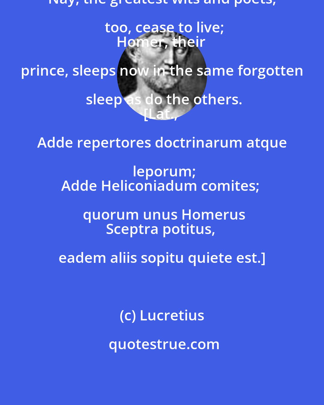 Lucretius: Nay, the greatest wits and poets, too, cease to live;
Homer, their prince, sleeps now in the same forgotten sleep as do the others.
[Lat., Adde repertores doctrinarum atque leporum;
Adde Heliconiadum comites; quorum unus Homerus
Sceptra potitus, eadem aliis sopitu quiete est.]