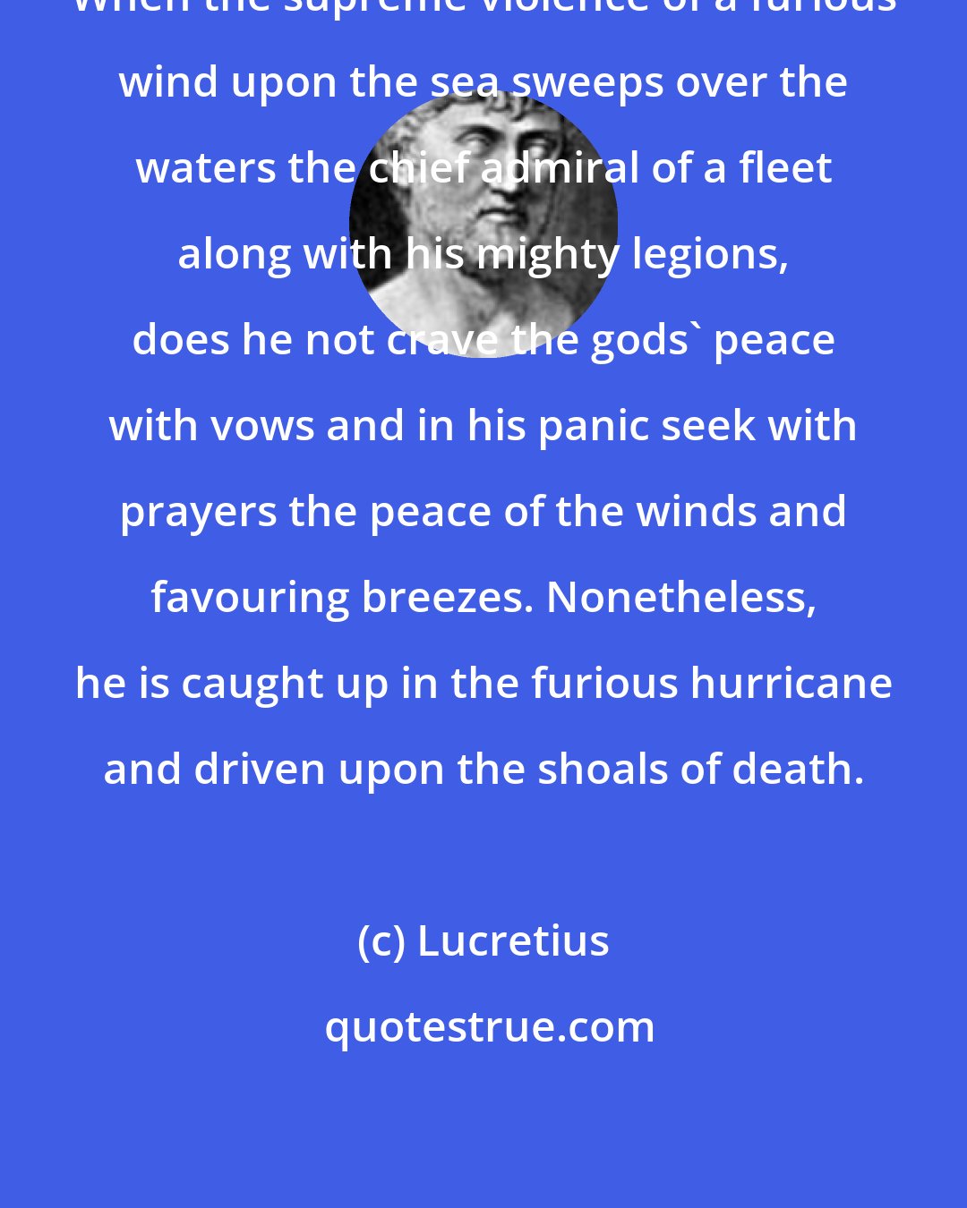 Lucretius: When the supreme violence of a furious wind upon the sea sweeps over the waters the chief admiral of a fleet along with his mighty legions, does he not crave the gods' peace with vows and in his panic seek with prayers the peace of the winds and favouring breezes. Nonetheless, he is caught up in the furious hurricane and driven upon the shoals of death.