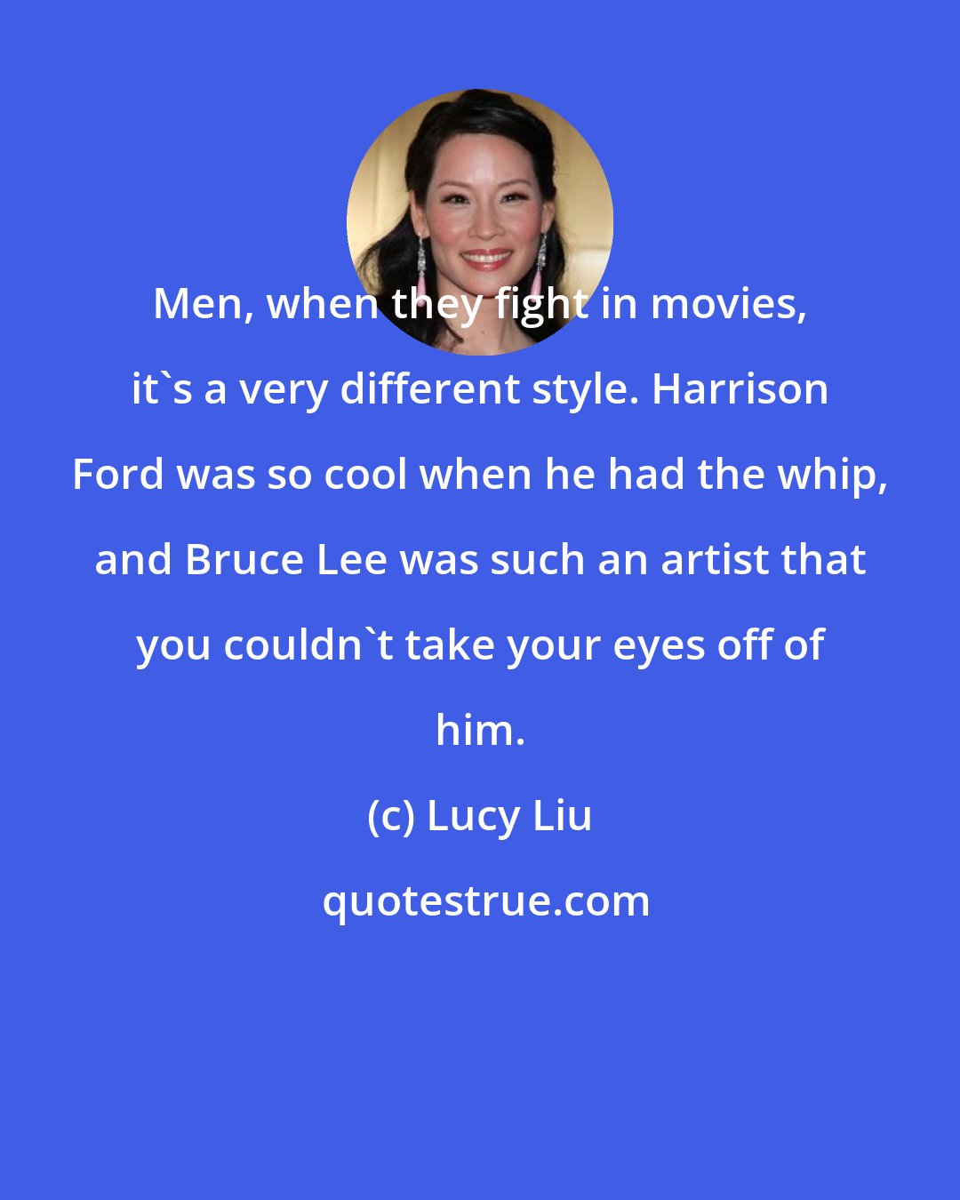 Lucy Liu: Men, when they fight in movies, it's a very different style. Harrison Ford was so cool when he had the whip, and Bruce Lee was such an artist that you couldn't take your eyes off of him.