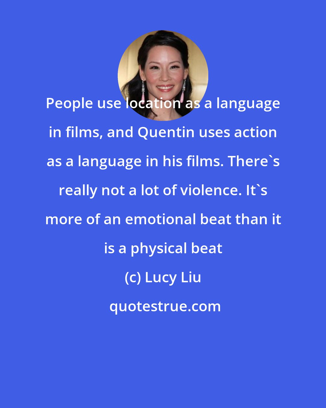 Lucy Liu: People use location as a language in films, and Quentin uses action as a language in his films. There's really not a lot of violence. It's more of an emotional beat than it is a physical beat