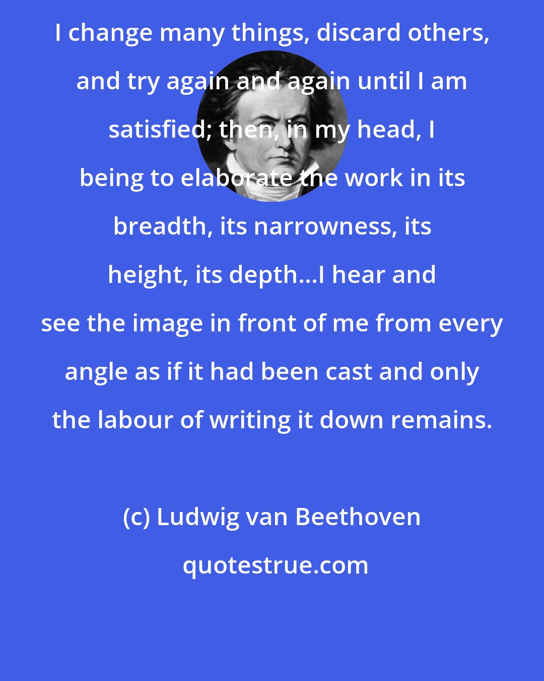 Ludwig van Beethoven: I change many things, discard others, and try again and again until I am satisfied; then, in my head, I being to elaborate the work in its breadth, its narrowness, its height, its depth...I hear and see the image in front of me from every angle as if it had been cast and only the labour of writing it down remains.