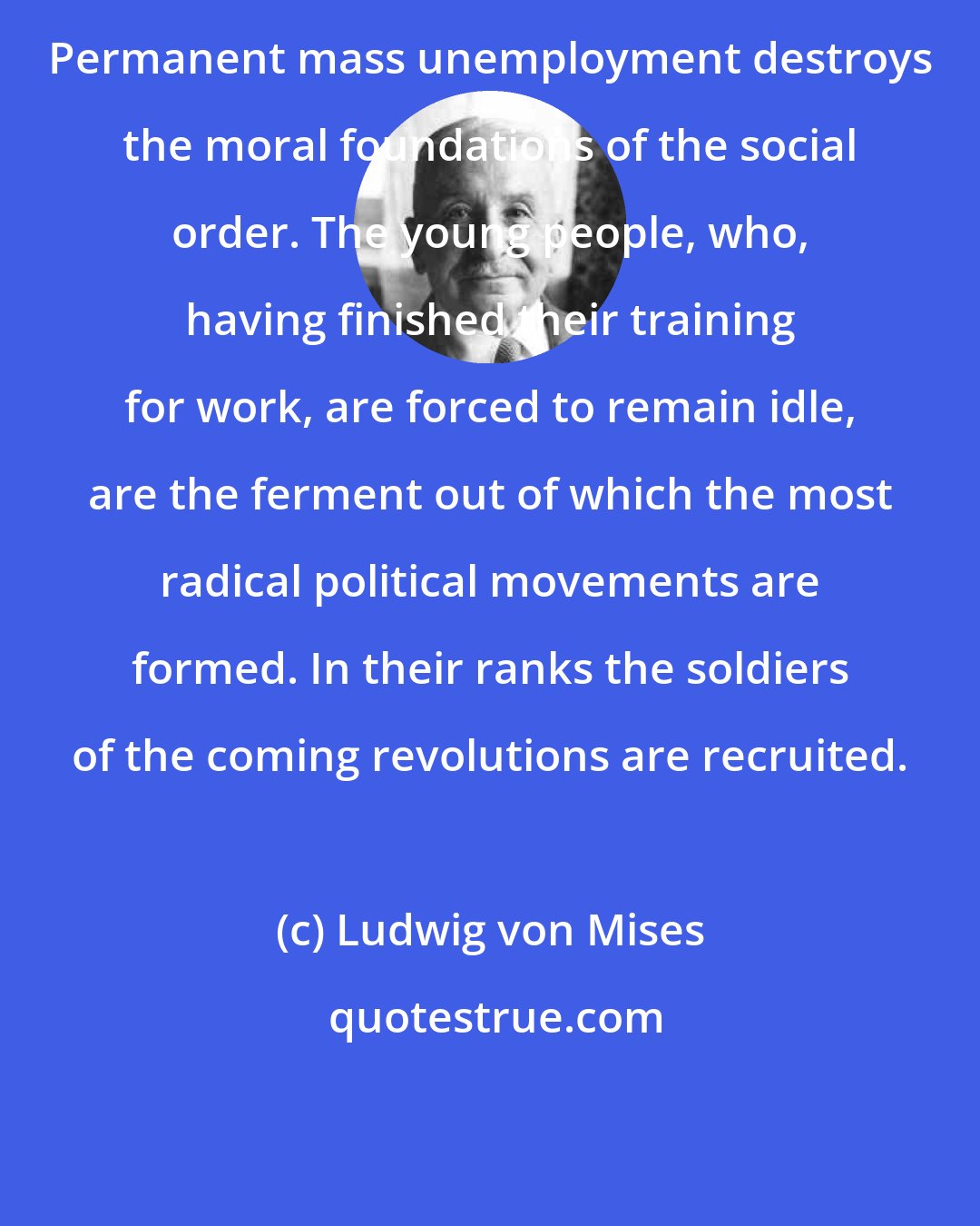 Ludwig von Mises: Permanent mass unemployment destroys the moral foundations of the social order. The young people, who, having finished their training for work, are forced to remain idle, are the ferment out of which the most radical political movements are formed. In their ranks the soldiers of the coming revolutions are recruited.