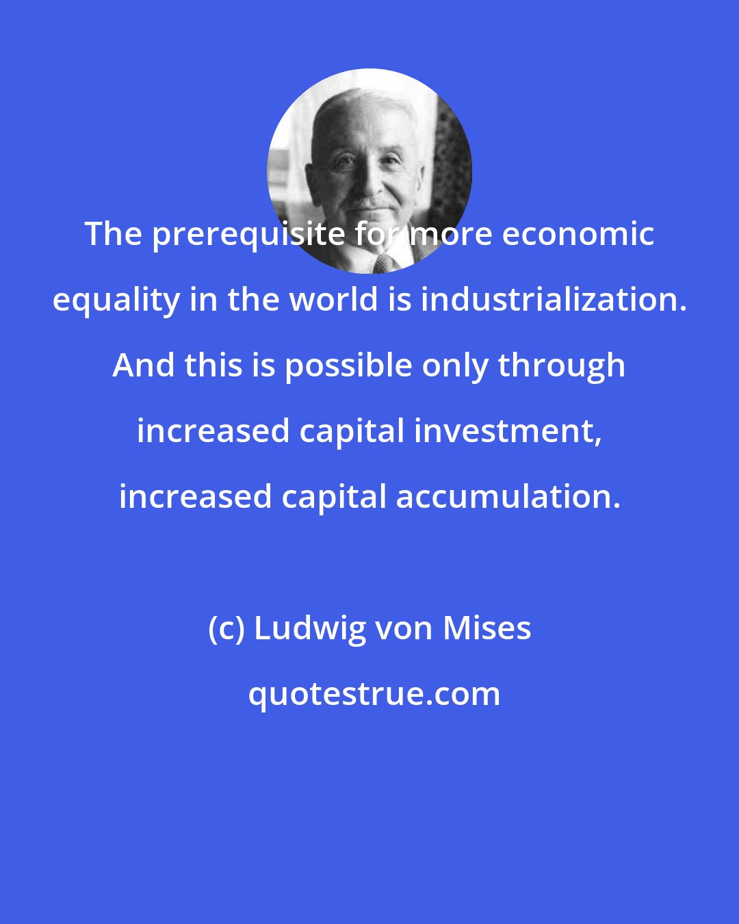 Ludwig von Mises: The prerequisite for more economic equality in the world is industrialization. And this is possible only through increased capital investment, increased capital accumulation.
