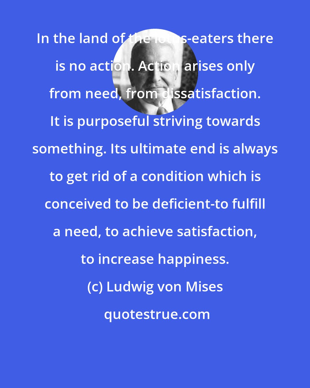 Ludwig von Mises: In the land of the lotus-eaters there is no action. Action arises only from need, from dissatisfaction. It is purposeful striving towards something. Its ultimate end is always to get rid of a condition which is conceived to be deficient-to fulfill a need, to achieve satisfaction, to increase happiness.