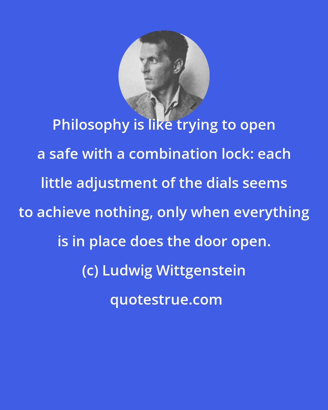 Ludwig Wittgenstein: Philosophy is like trying to open a safe with a combination lock: each little adjustment of the dials seems to achieve nothing, only when everything is in place does the door open.