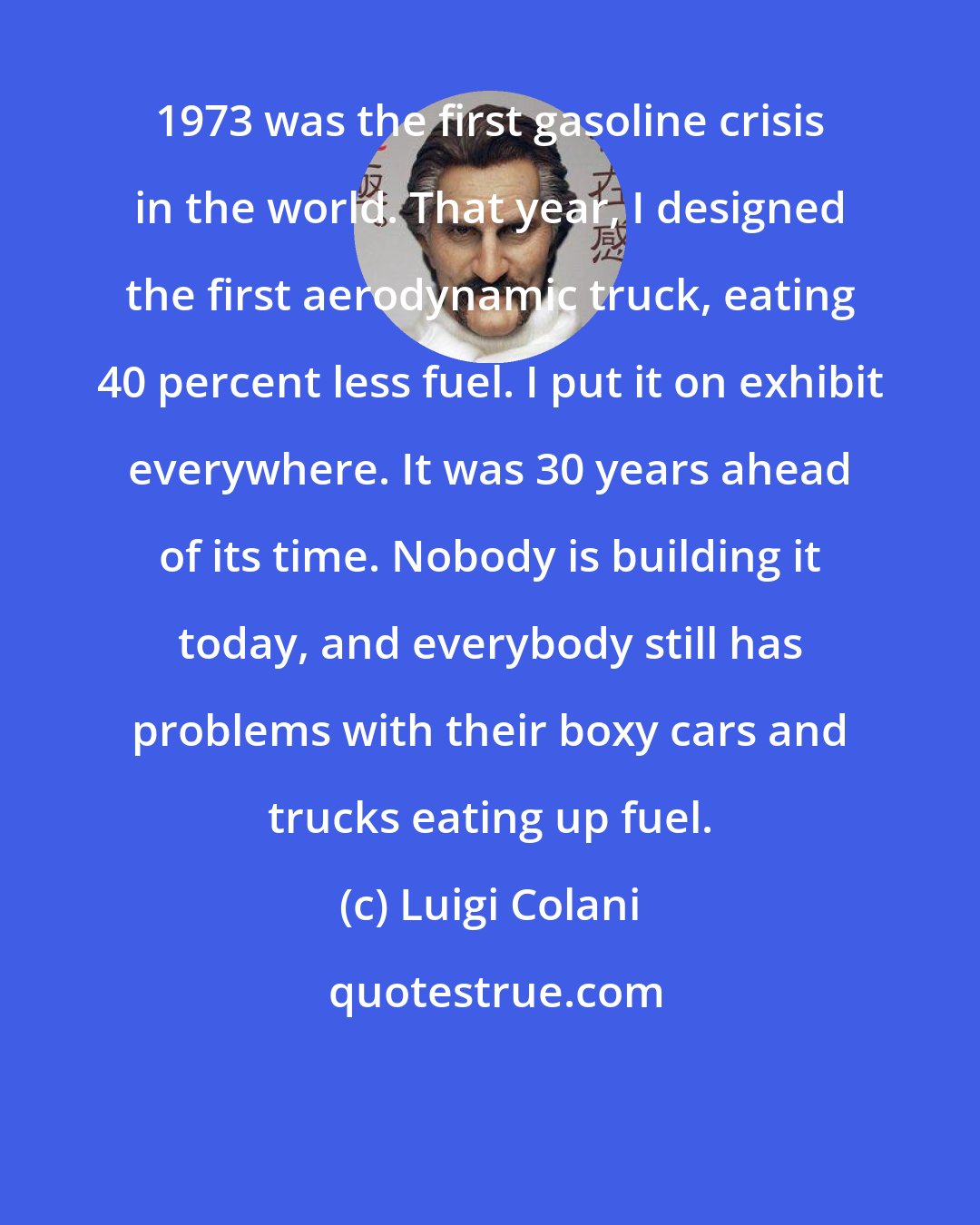 Luigi Colani: 1973 was the first gasoline crisis in the world. That year, I designed the first aerodynamic truck, eating 40 percent less fuel. I put it on exhibit everywhere. It was 30 years ahead of its time. Nobody is building it today, and everybody still has problems with their boxy cars and trucks eating up fuel.