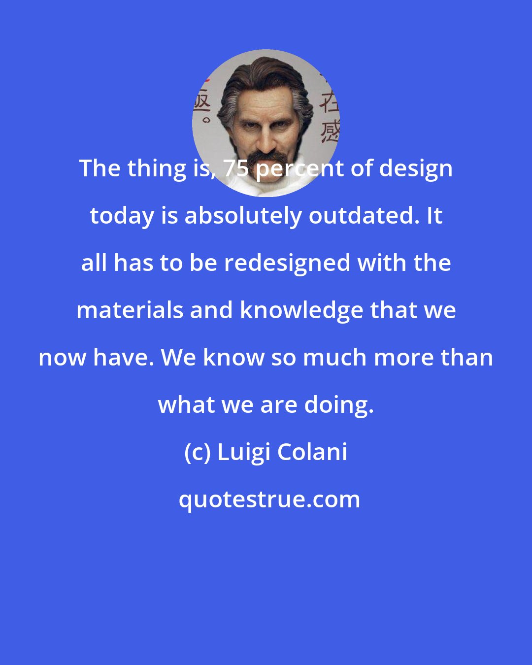 Luigi Colani: The thing is, 75 percent of design today is absolutely outdated. It all has to be redesigned with the materials and knowledge that we now have. We know so much more than what we are doing.