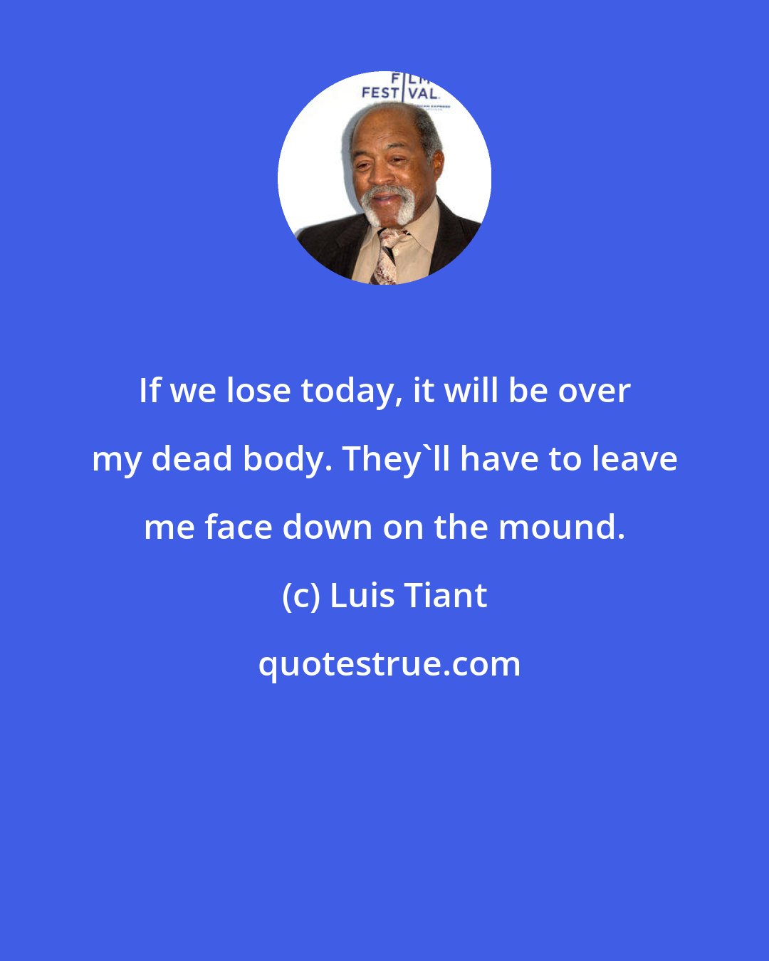 Luis Tiant: If we lose today, it will be over my dead body. They'll have to leave me face down on the mound.