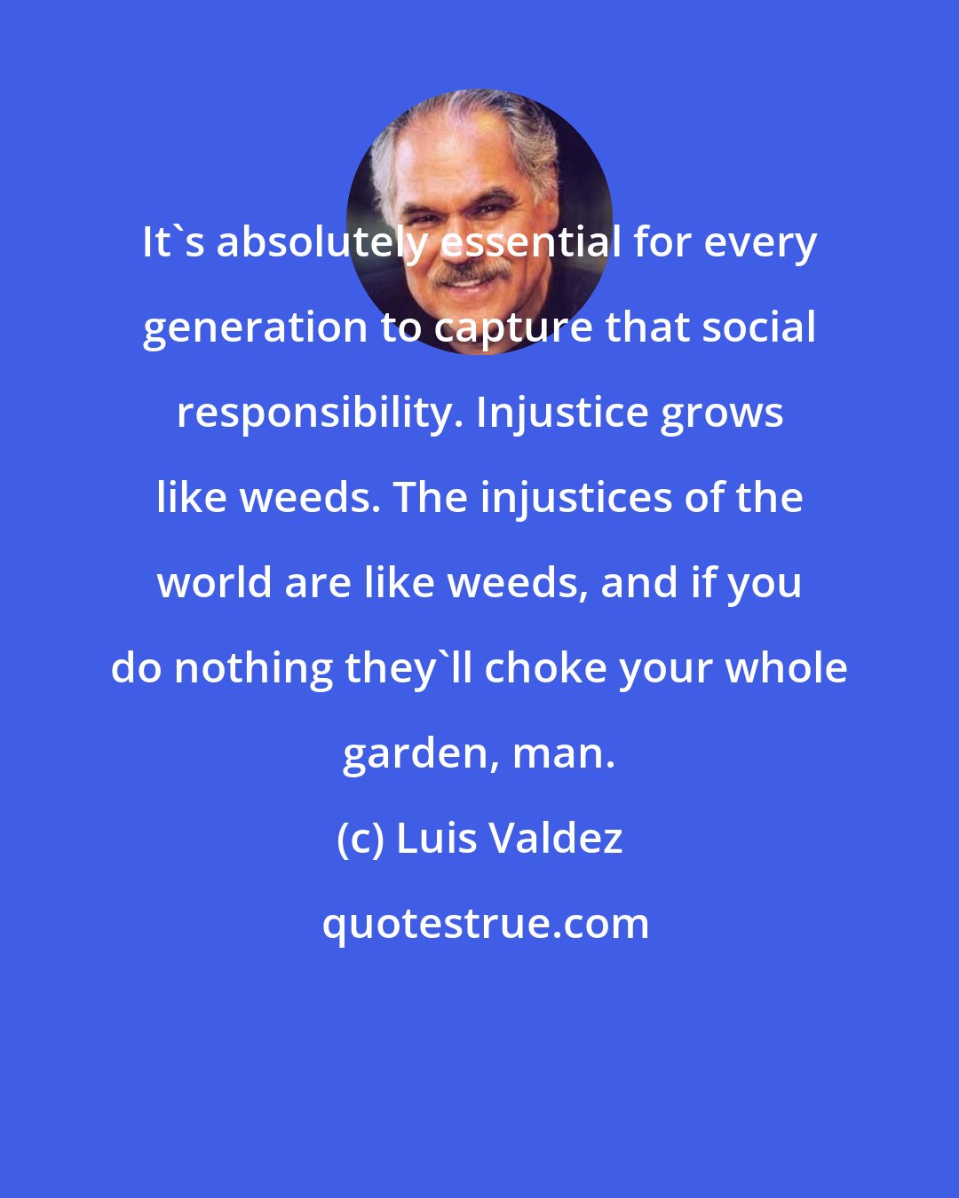 Luis Valdez: It's absolutely essential for every generation to capture that social responsibility. Injustice grows like weeds. The injustices of the world are like weeds, and if you do nothing they'll choke your whole garden, man.