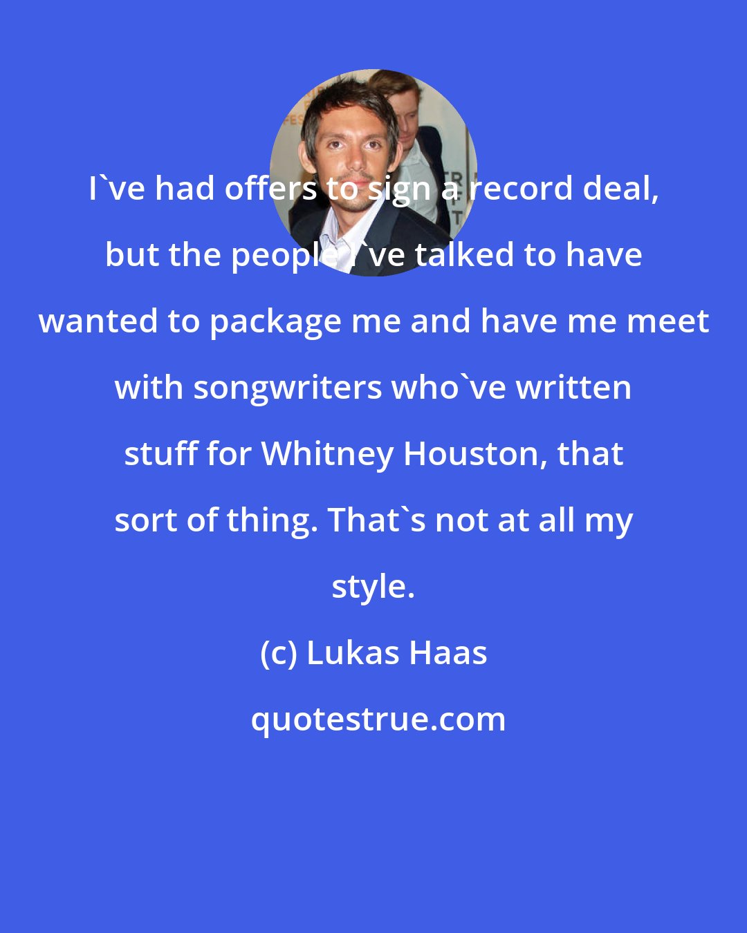 Lukas Haas: I've had offers to sign a record deal, but the people I've talked to have wanted to package me and have me meet with songwriters who've written stuff for Whitney Houston, that sort of thing. That's not at all my style.