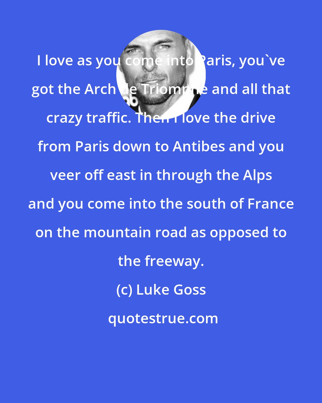 Luke Goss: I love as you come into Paris, you've got the Arch de Triomphe and all that crazy traffic. Then I love the drive from Paris down to Antibes and you veer off east in through the Alps and you come into the south of France on the mountain road as opposed to the freeway.