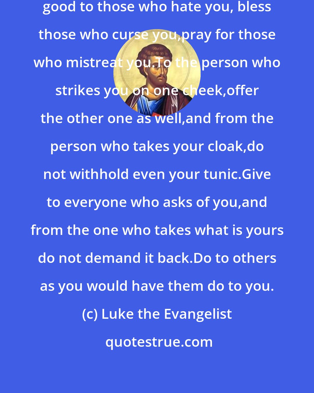 Luke the Evangelist: To you who hear I say, love your enemies,do good to those who hate you, bless those who curse you,pray for those who mistreat you.To the person who strikes you on one cheek,offer the other one as well,and from the person who takes your cloak,do not withhold even your tunic.Give to everyone who asks of you,and from the one who takes what is yours do not demand it back.Do to others as you would have them do to you.