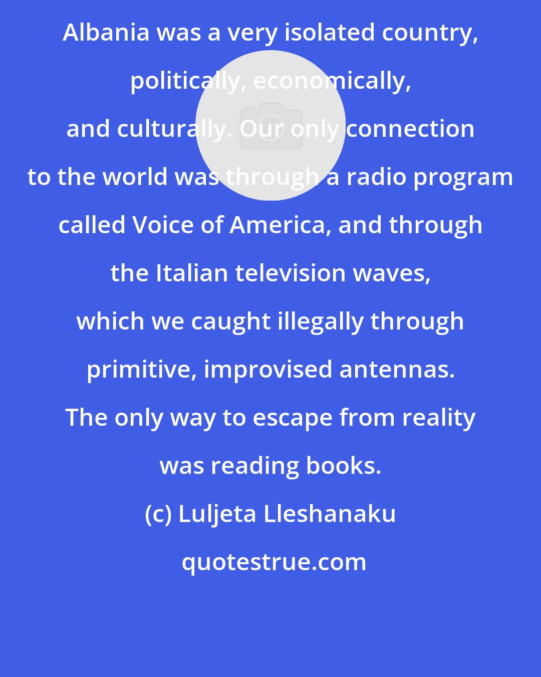 Luljeta Lleshanaku: Albania was a very isolated country, politically, economically, and culturally. Our only connection to the world was through a radio program called Voice of America, and through the Italian television waves, which we caught illegally through primitive, improvised antennas. The only way to escape from reality was reading books.