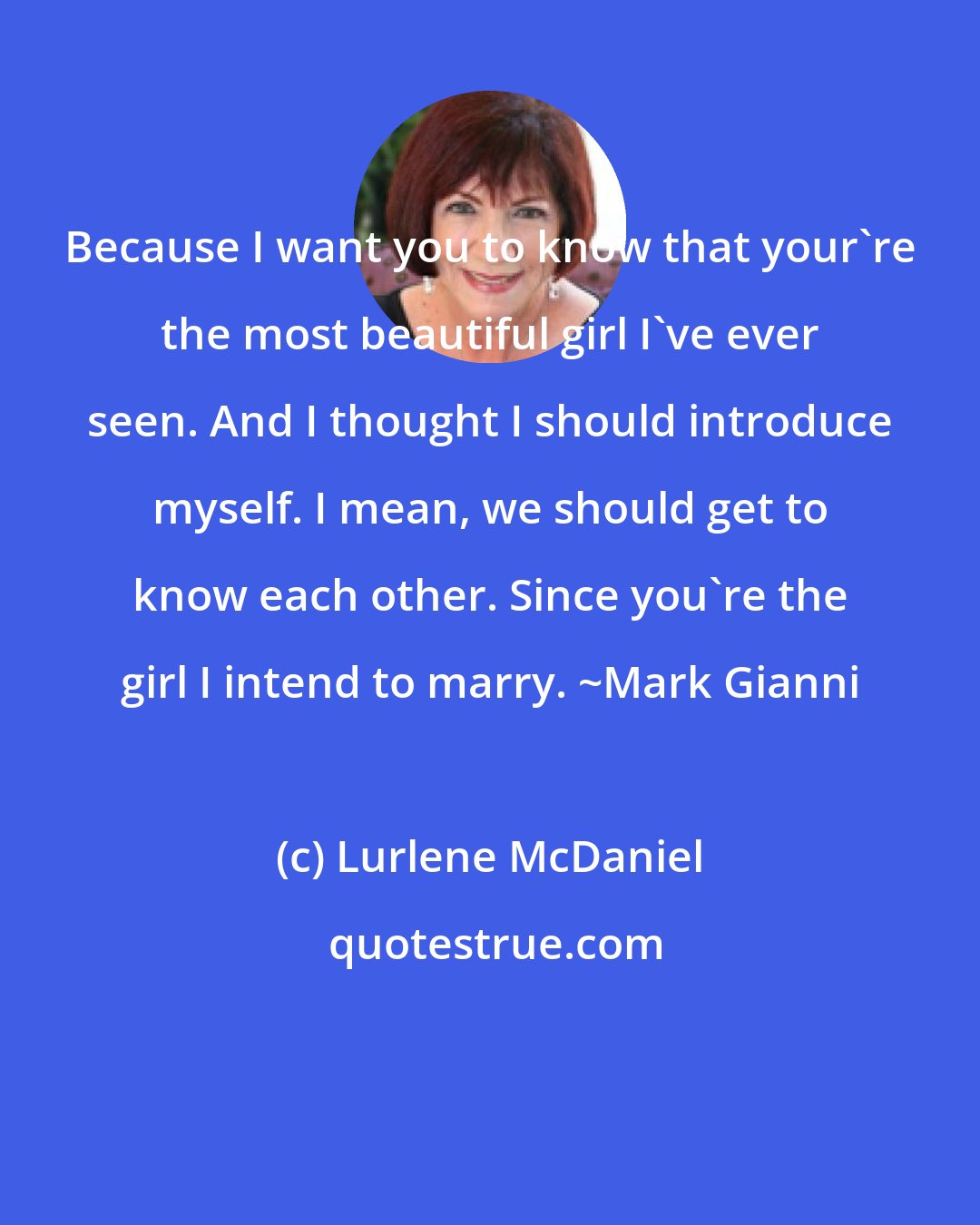Lurlene McDaniel: Because I want you to know that your're the most beautiful girl I've ever seen. And I thought I should introduce myself. I mean, we should get to know each other. Since you're the girl I intend to marry. ~Mark Gianni