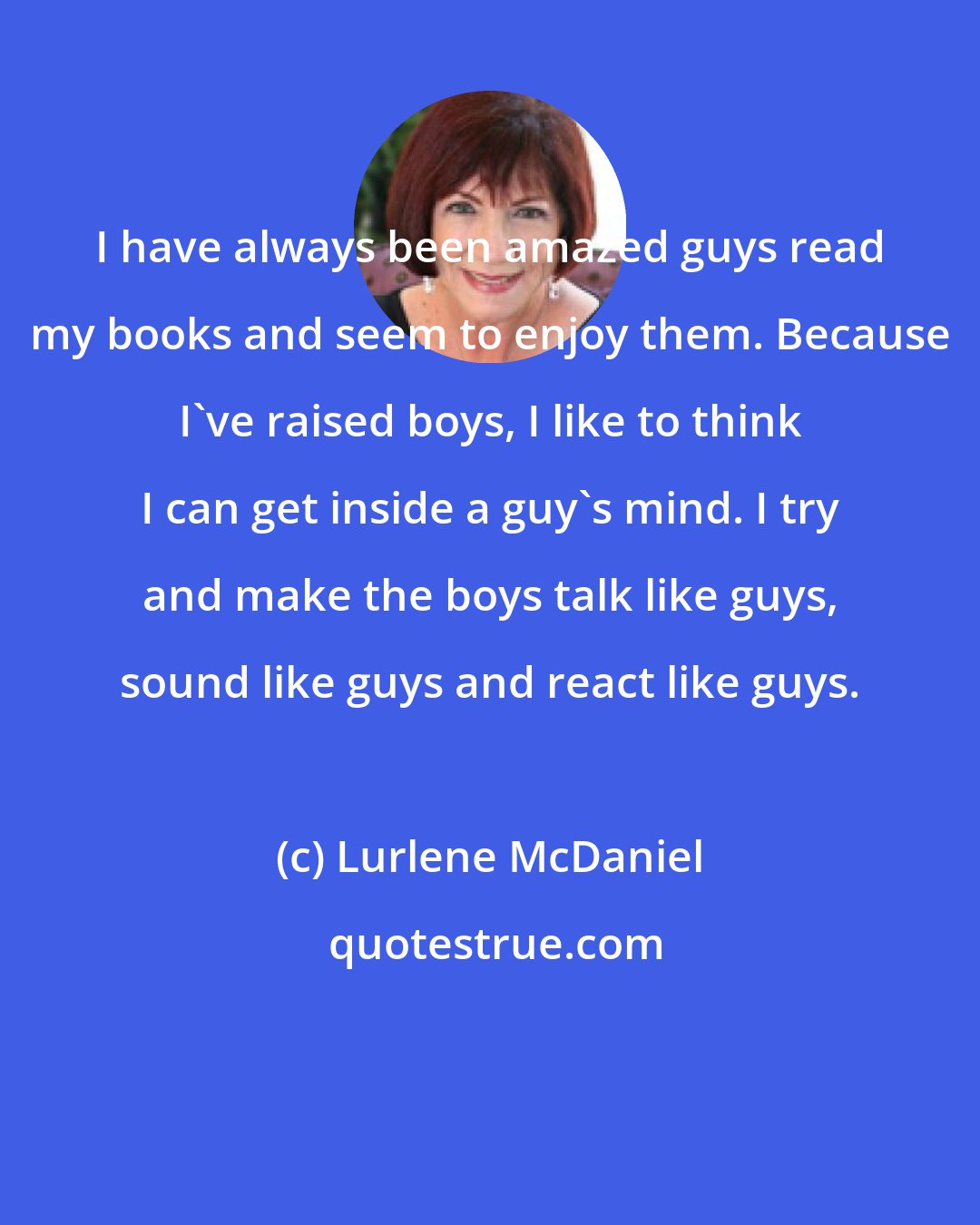Lurlene McDaniel: I have always been amazed guys read my books and seem to enjoy them. Because I've raised boys, I like to think I can get inside a guy's mind. I try and make the boys talk like guys, sound like guys and react like guys.
