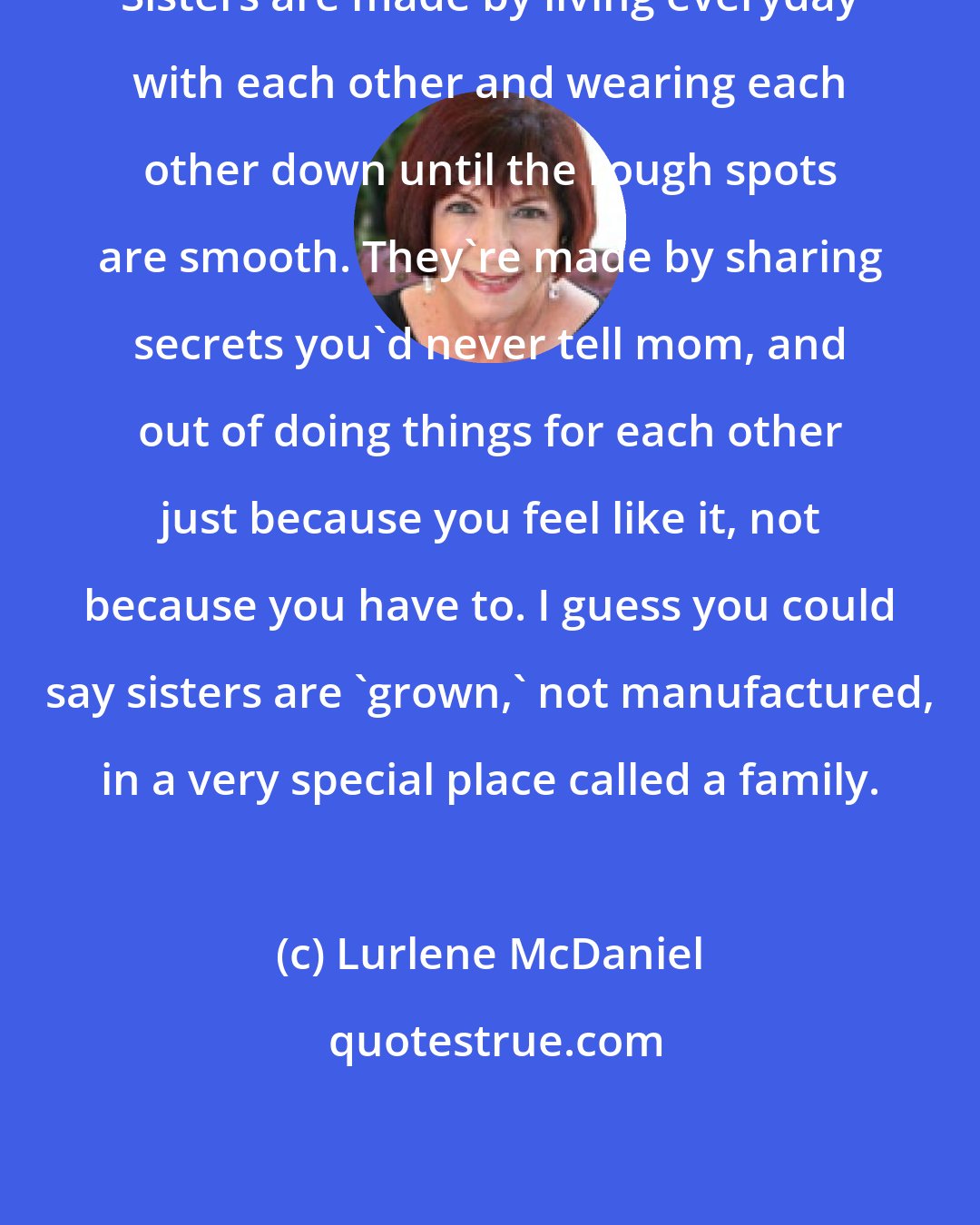 Lurlene McDaniel: Sisters are made by living everyday with each other and wearing each other down until the rough spots are smooth. They're made by sharing secrets you'd never tell mom, and out of doing things for each other just because you feel like it, not because you have to. I guess you could say sisters are 'grown,' not manufactured, in a very special place called a family.