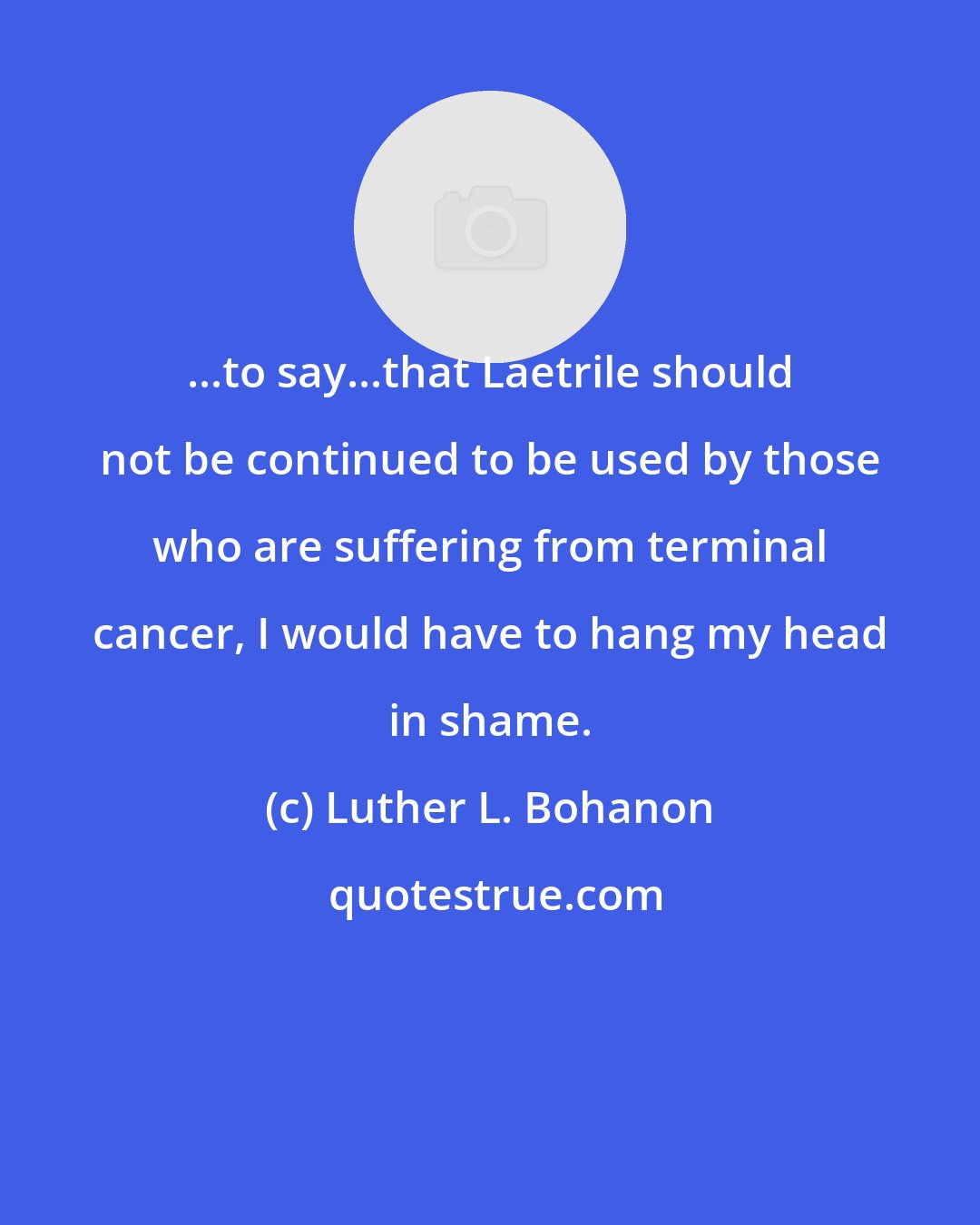 Luther L. Bohanon: ...to say...that Laetrile should not be continued to be used by those who are suffering from terminal cancer, I would have to hang my head in shame.