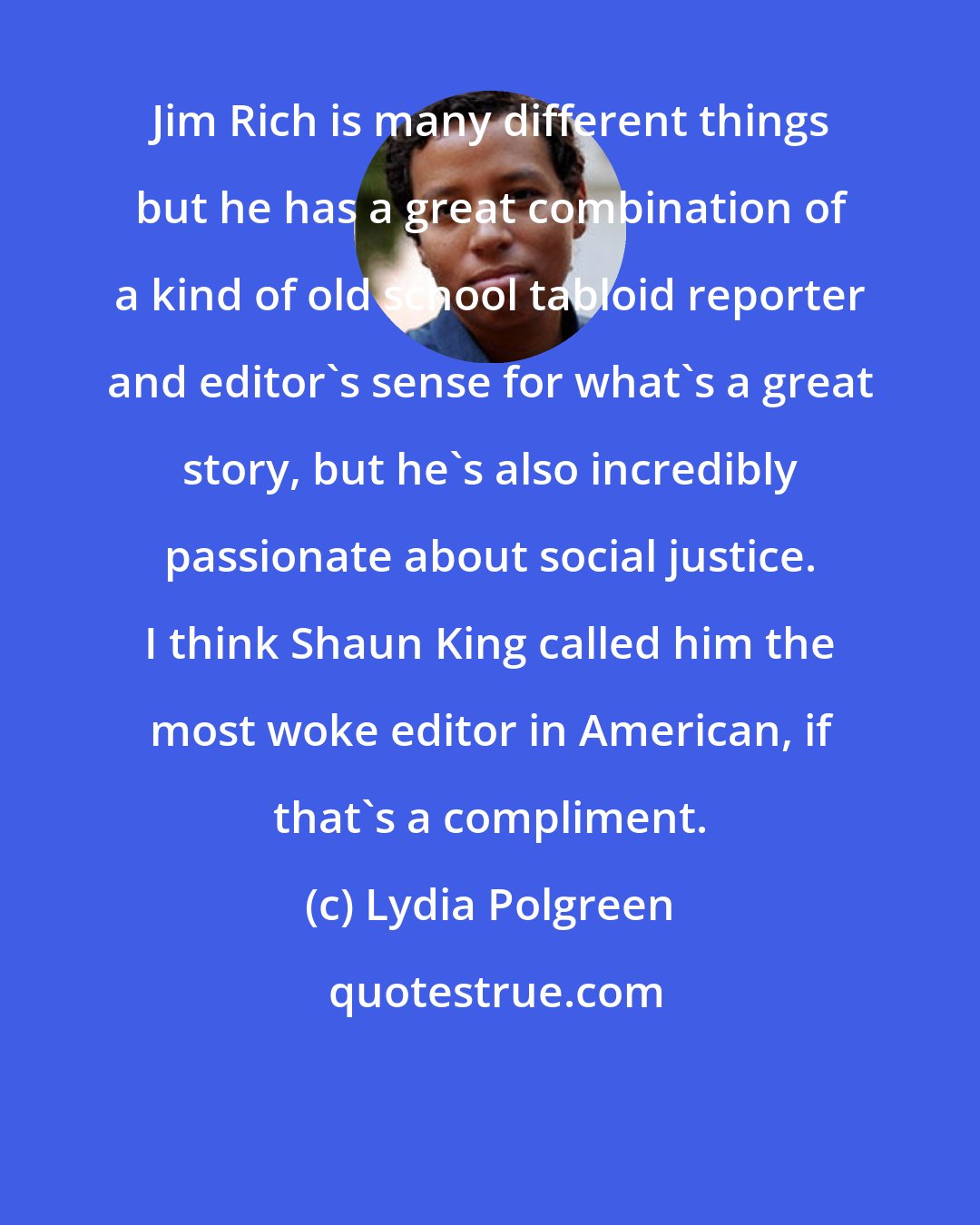 Lydia Polgreen: Jim Rich is many different things but he has a great combination of a kind of old school tabloid reporter and editor's sense for what's a great story, but he's also incredibly passionate about social justice. I think Shaun King called him the most woke editor in American, if that's a compliment.