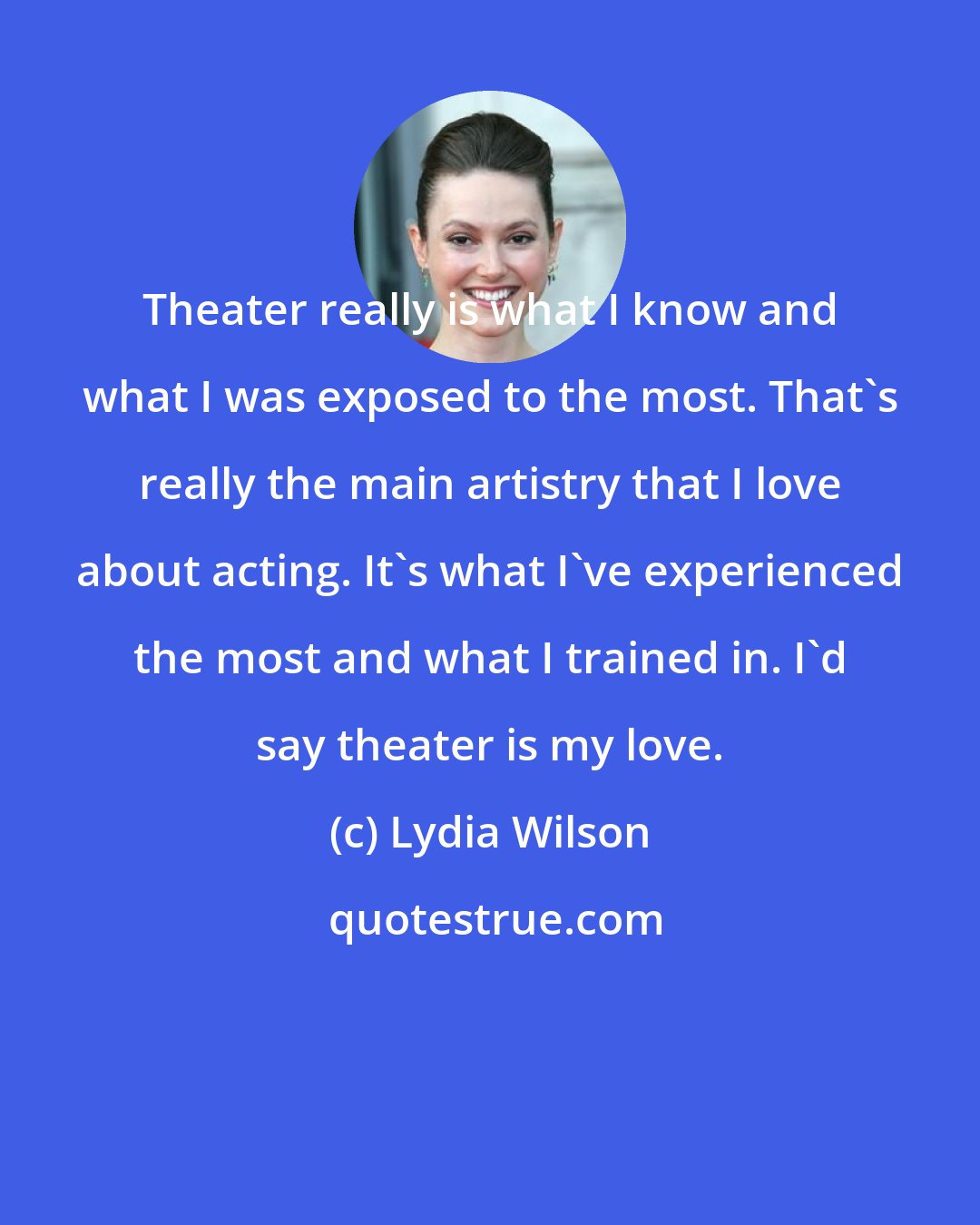 Lydia Wilson: Theater really is what I know and what I was exposed to the most. That's really the main artistry that I love about acting. It's what I've experienced the most and what I trained in. I'd say theater is my love.