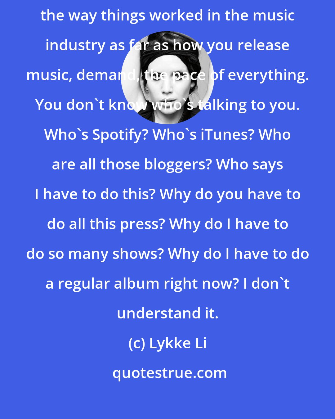 Lykke Li: I had a period after touring the first record where I didn't agree with the way things worked in the music industry as far as how you release music, demand, the pace of everything. You don't know who's talking to you. Who's Spotify? Who's iTunes? Who are all those bloggers? Who says I have to do this? Why do you have to do all this press? Why do I have to do so many shows? Why do I have to do a regular album right now? I don't understand it.