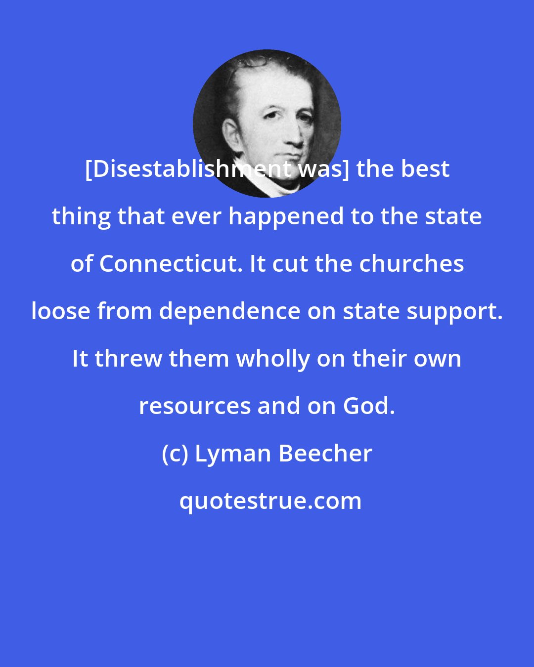 Lyman Beecher: [Disestablishment was] the best thing that ever happened to the state of Connecticut. It cut the churches loose from dependence on state support. It threw them wholly on their own resources and on God.