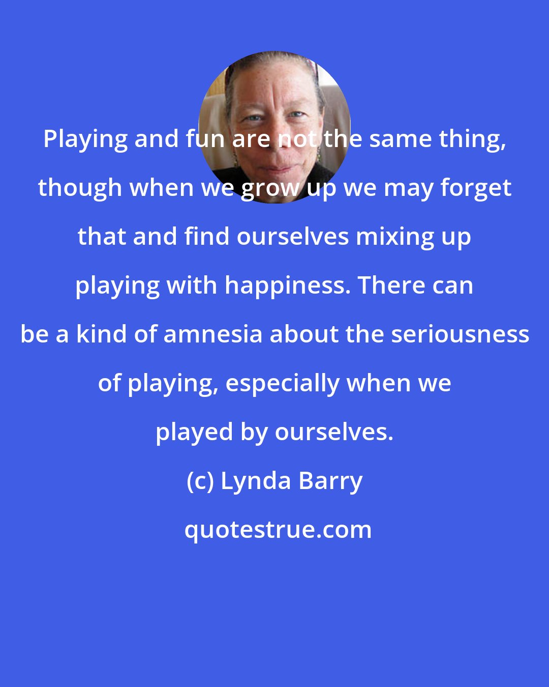 Lynda Barry: Playing and fun are not the same thing, though when we grow up we may forget that and find ourselves mixing up playing with happiness. There can be a kind of amnesia about the seriousness of playing, especially when we played by ourselves.