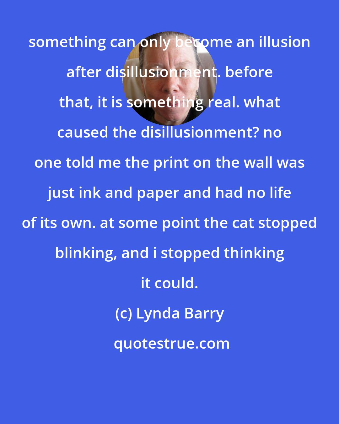 Lynda Barry: something can only become an illusion after disillusionment. before that, it is something real. what caused the disillusionment? no one told me the print on the wall was just ink and paper and had no life of its own. at some point the cat stopped blinking, and i stopped thinking it could.