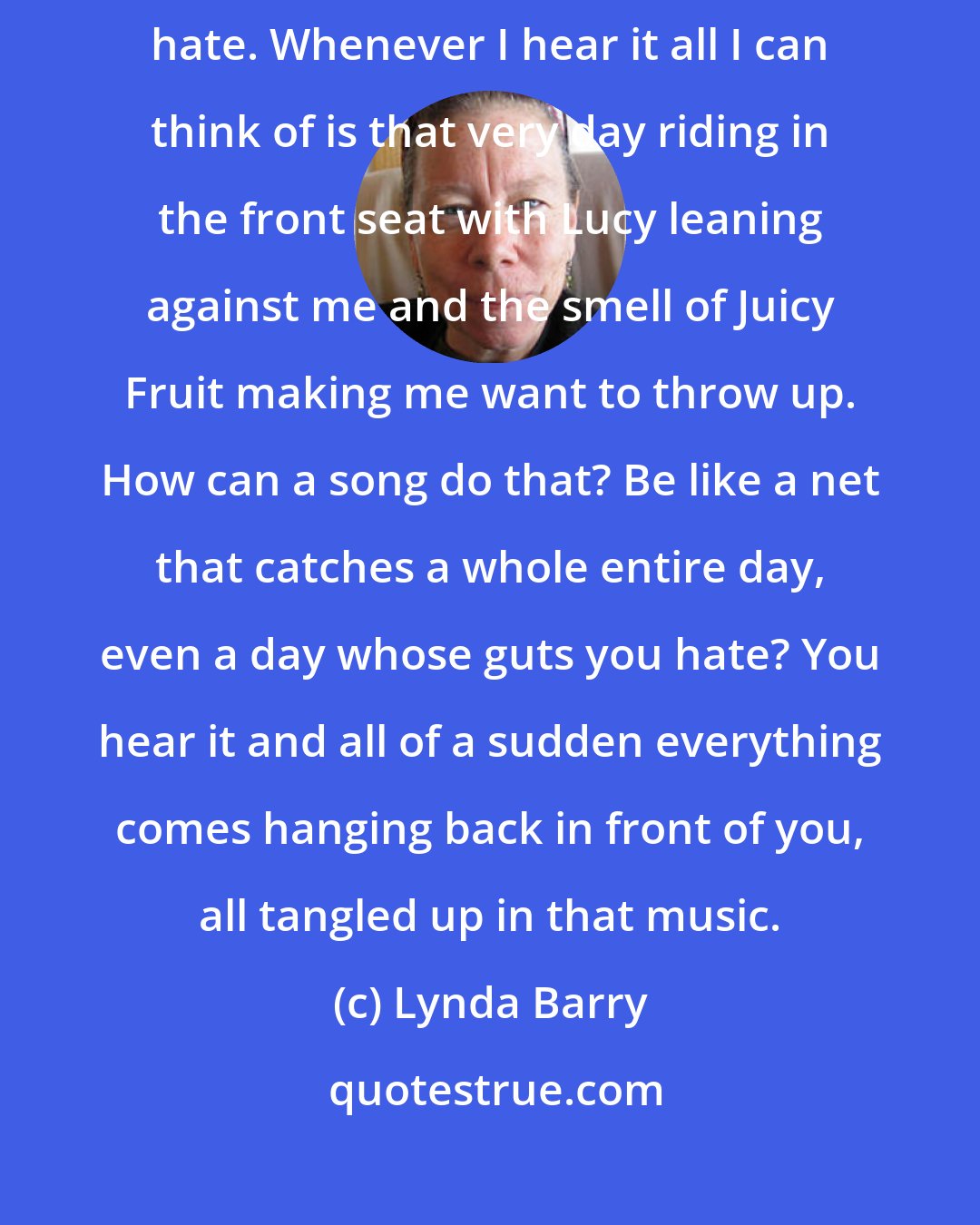 Lynda Barry: The radio was on and that was the first time I heard that song, the one I hate. Whenever I hear it all I can think of is that very day riding in the front seat with Lucy leaning against me and the smell of Juicy Fruit making me want to throw up. How can a song do that? Be like a net that catches a whole entire day, even a day whose guts you hate? You hear it and all of a sudden everything comes hanging back in front of you, all tangled up in that music.