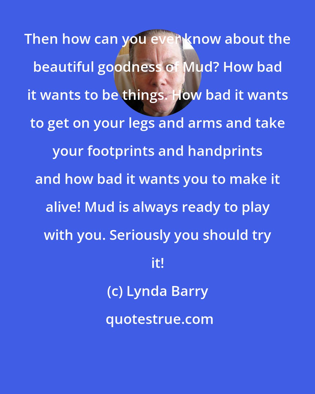 Lynda Barry: Then how can you ever know about the beautiful goodness of Mud? How bad it wants to be things. How bad it wants to get on your legs and arms and take your footprints and handprints and how bad it wants you to make it alive! Mud is always ready to play with you. Seriously you should try it!