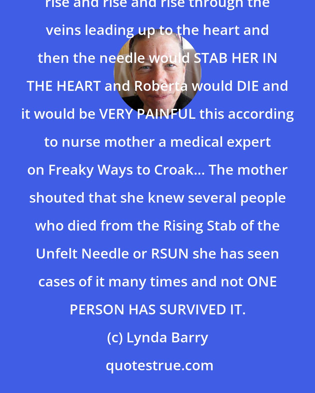 Lynda Barry: What if she stepped on a needle and it went right into her foot and Roberta would not feel it and the needle would rise and rise and rise through the veins leading up to the heart and then the needle would STAB HER IN THE HEART and Roberta would DIE and it would be VERY PAINFUL this according to nurse mother a medical expert on Freaky Ways to Croak... The mother shouted that she knew several people who died from the Rising Stab of the Unfelt Needle or RSUN she has seen cases of it many times and not ONE PERSON HAS SURVIVED IT.