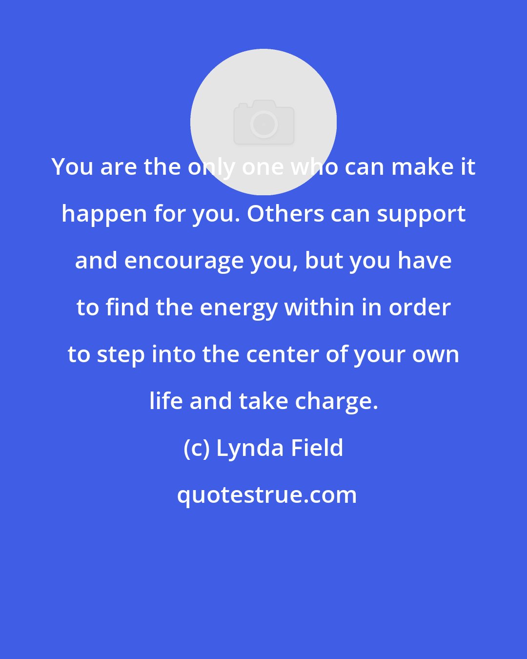 Lynda Field: You are the only one who can make it happen for you. Others can support and encourage you, but you have to find the energy within in order to step into the center of your own life and take charge.