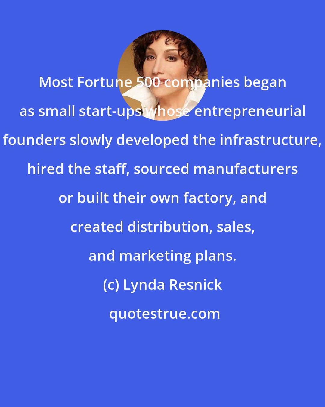 Lynda Resnick: Most Fortune 500 companies began as small start-ups whose entrepreneurial founders slowly developed the infrastructure, hired the staff, sourced manufacturers or built their own factory, and created distribution, sales, and marketing plans.