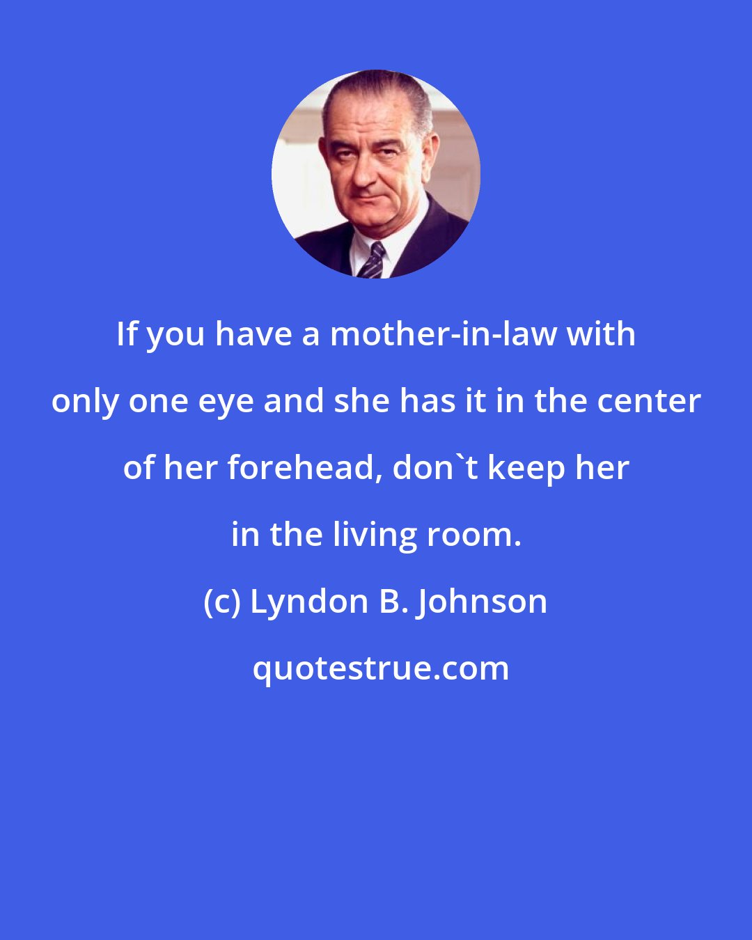 Lyndon B. Johnson: If you have a mother-in-law with only one eye and she has it in the center of her forehead, don't keep her in the living room.