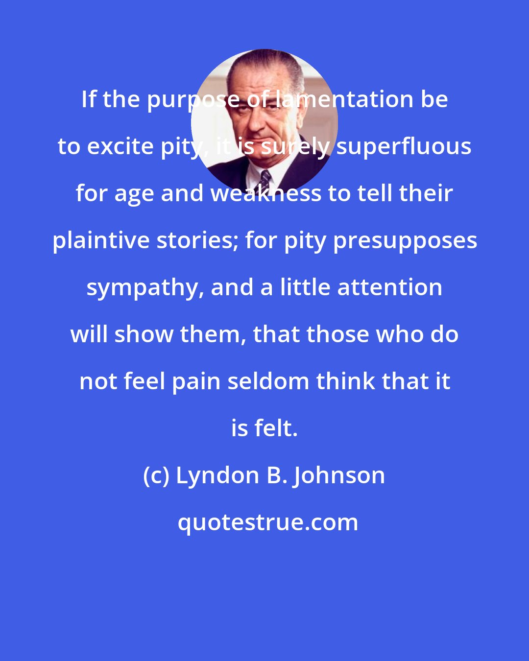 Lyndon B. Johnson: If the purpose of lamentation be to excite pity, it is surely superfluous for age and weakness to tell their plaintive stories; for pity presupposes sympathy, and a little attention will show them, that those who do not feel pain seldom think that it is felt.