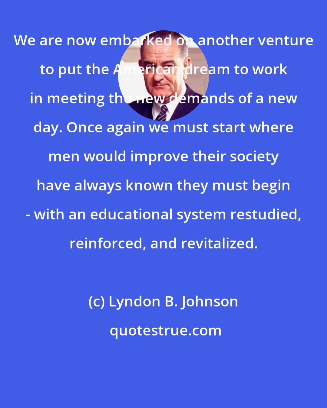Lyndon B. Johnson: We are now embarked on another venture to put the American dream to work in meeting the new demands of a new day. Once again we must start where men would improve their society have always known they must begin - with an educational system restudied, reinforced, and revitalized.