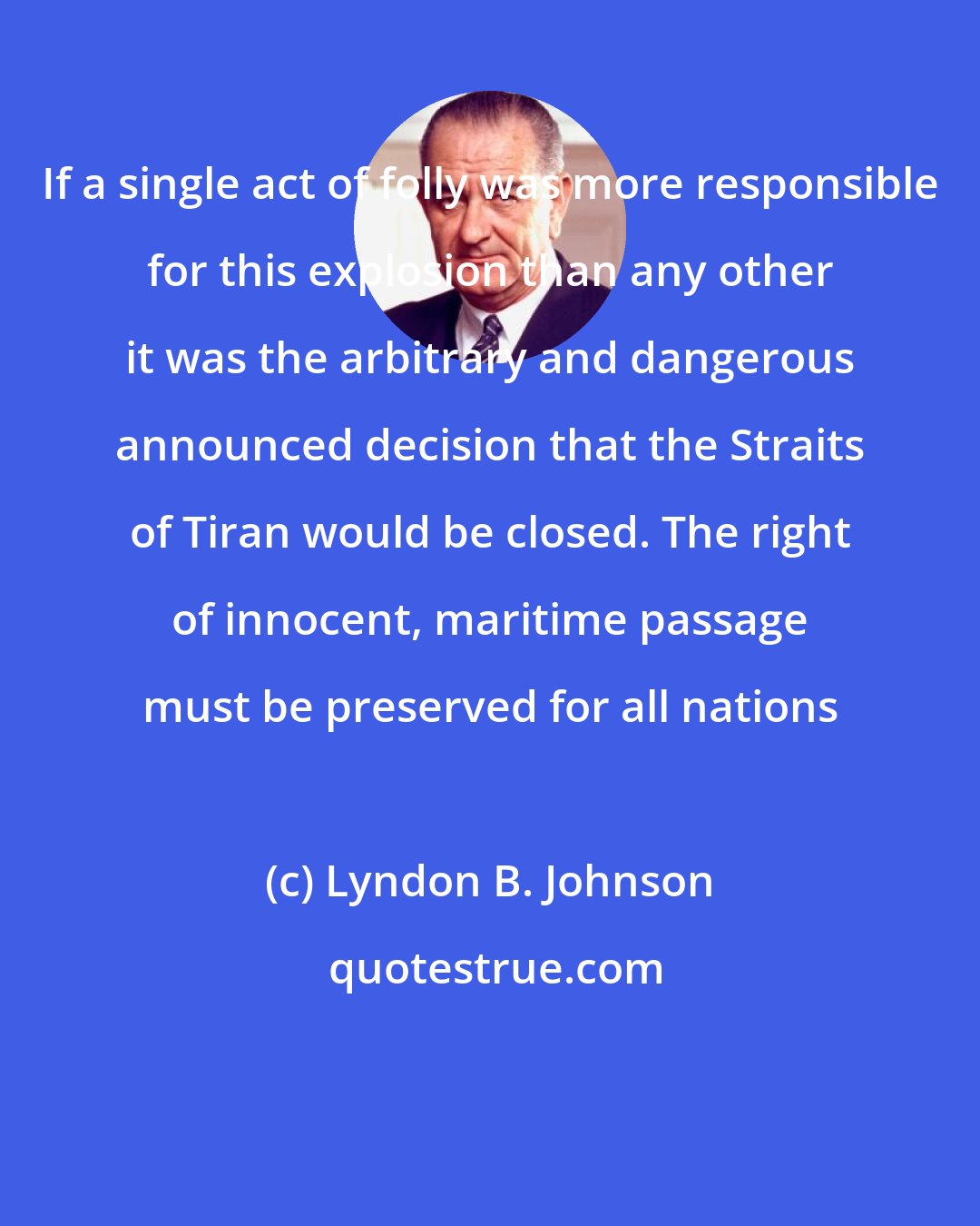 Lyndon B. Johnson: If a single act of folly was more responsible for this explosion than any other it was the arbitrary and dangerous announced decision that the Straits of Tiran would be closed. The right of innocent, maritime passage must be preserved for all nations