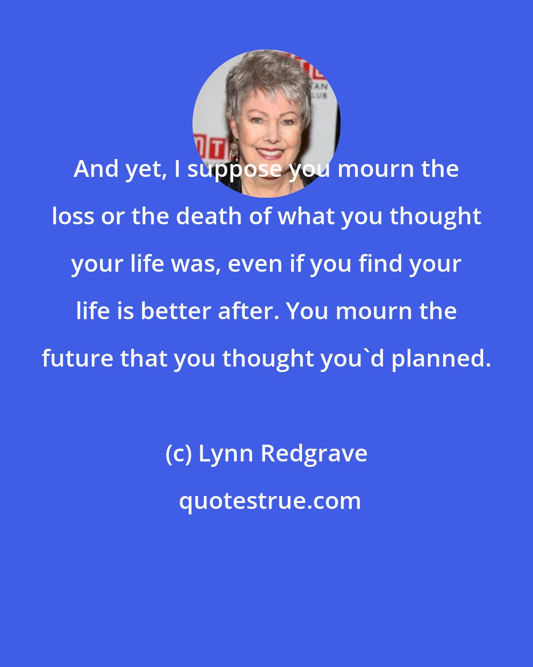Lynn Redgrave: And yet, I suppose you mourn the loss or the death of what you thought your life was, even if you find your life is better after. You mourn the future that you thought you'd planned.