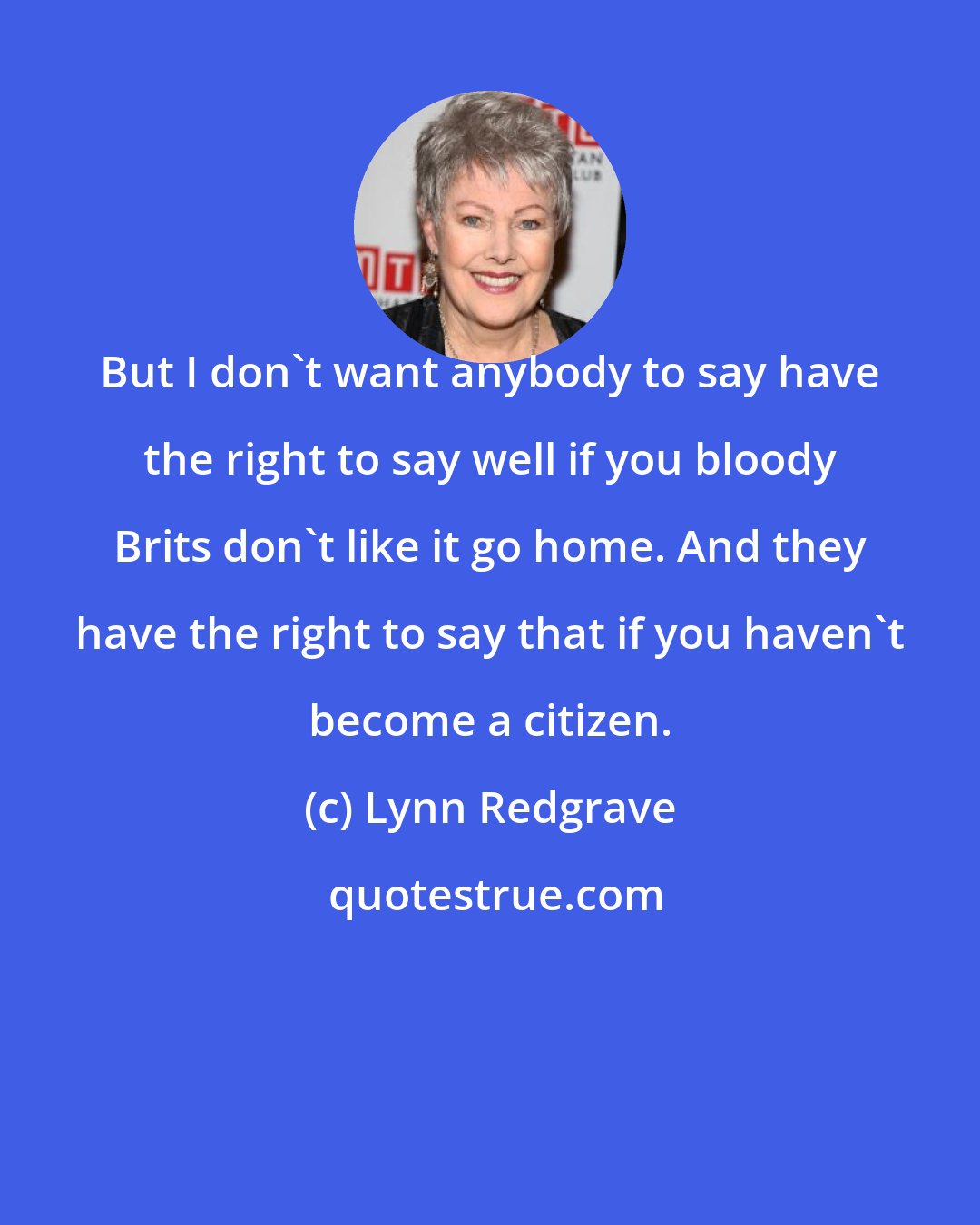 Lynn Redgrave: But I don't want anybody to say have the right to say well if you bloody Brits don't like it go home. And they have the right to say that if you haven't become a citizen.