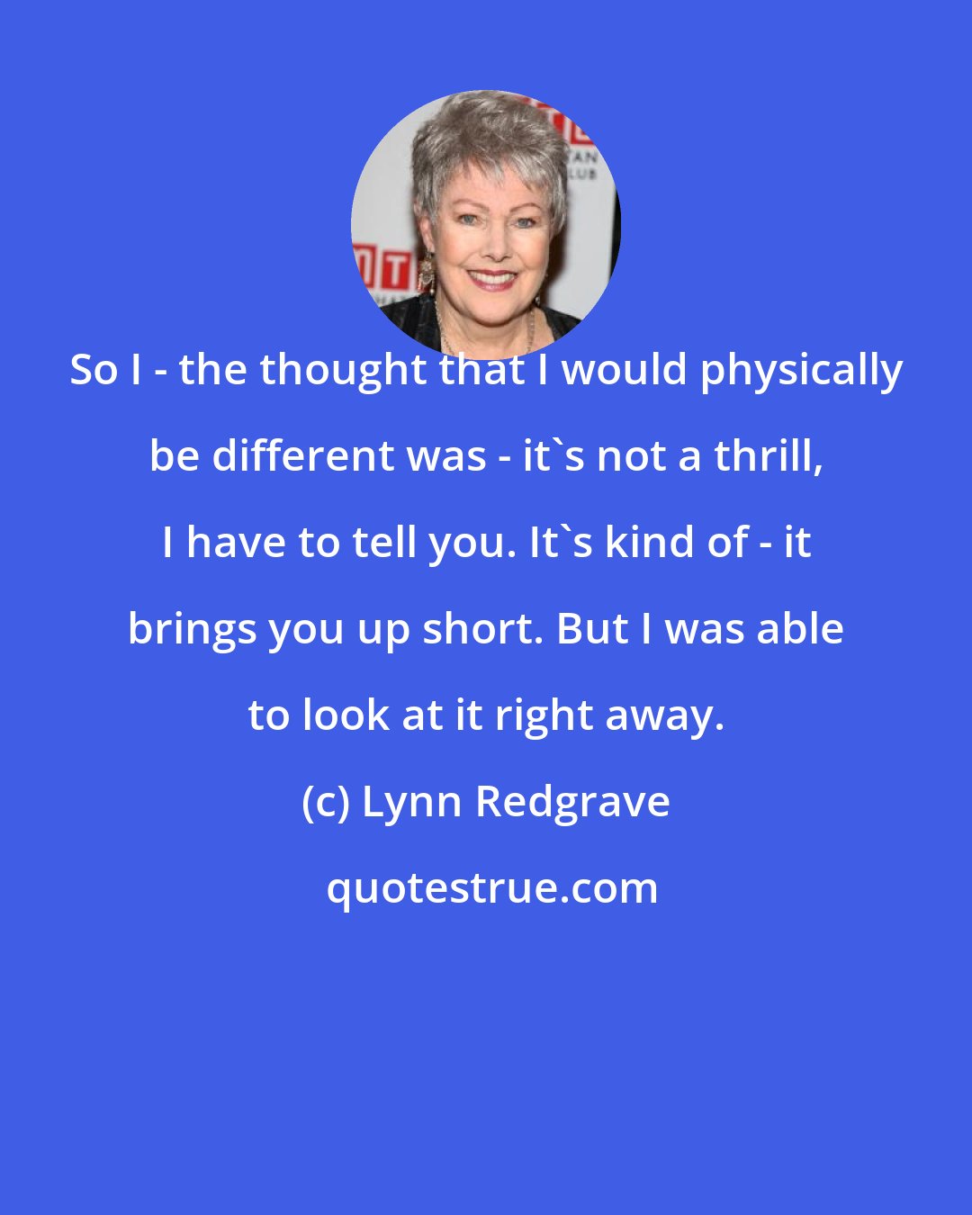 Lynn Redgrave: So I - the thought that I would physically be different was - it's not a thrill, I have to tell you. It's kind of - it brings you up short. But I was able to look at it right away.