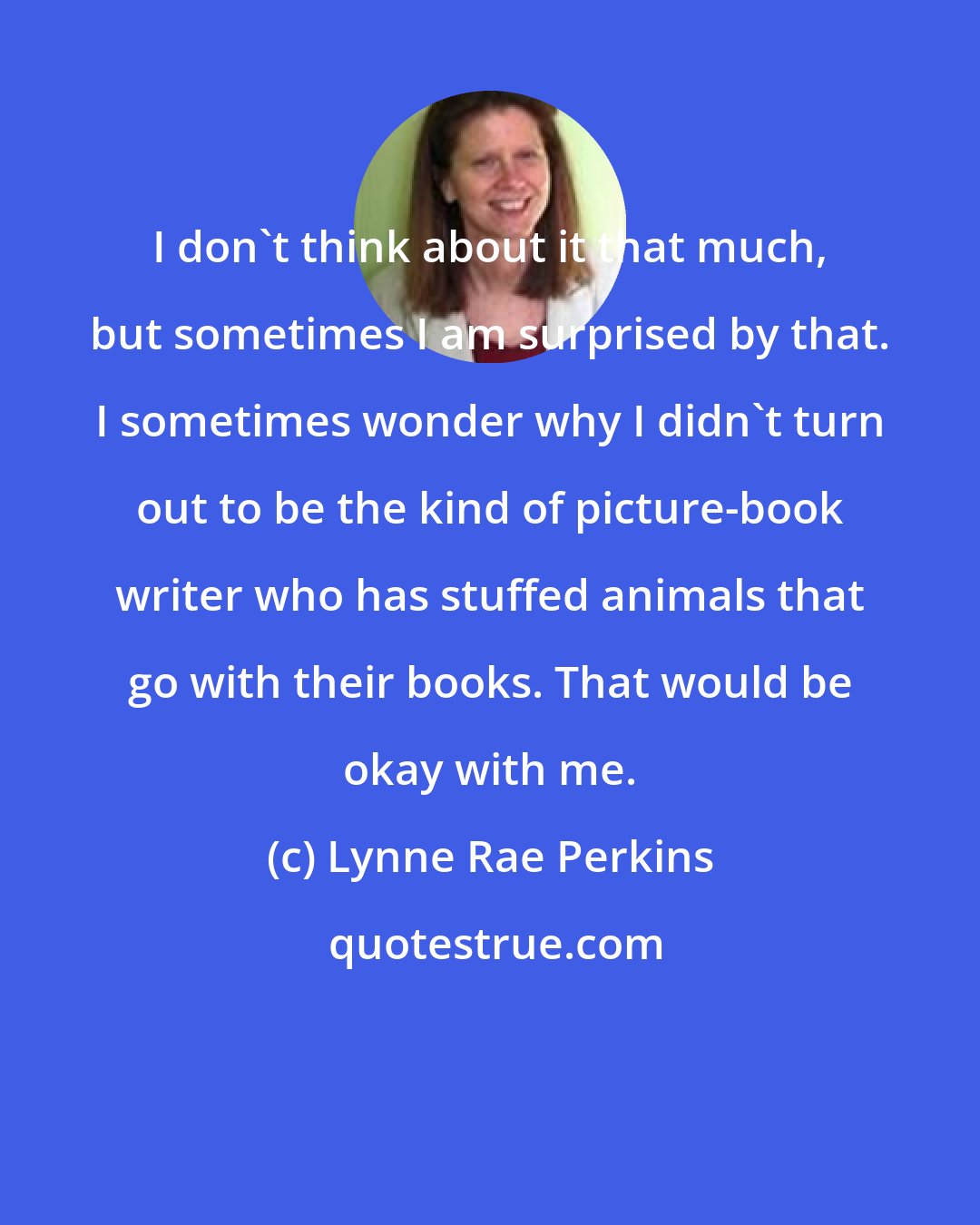 Lynne Rae Perkins: I don't think about it that much, but sometimes I am surprised by that. I sometimes wonder why I didn't turn out to be the kind of picture-book writer who has stuffed animals that go with their books. That would be okay with me.