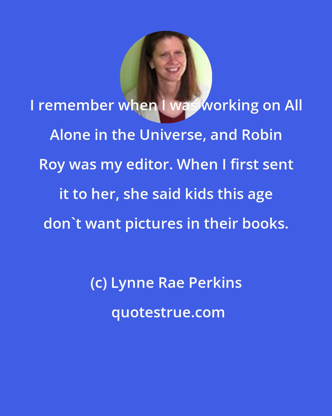 Lynne Rae Perkins: I remember when I was working on All Alone in the Universe, and Robin Roy was my editor. When I first sent it to her, she said kids this age don't want pictures in their books.